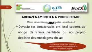 Engenheiro Zacarias Linhares Junior
131
ARMAZENAMENTO NA PROPRIEDADE
RURAL
(Mesmo para embalagens vazias lavadas - regras básicas)
Deverão ser armazenadas em local coberto, ao
abrigo de chuva, ventilado ou no próprio
depósito das embalagens cheias;
Com as suas respectivas tampas e,
preferencialmente, acondicionadas na
caixa de papelão original.
 