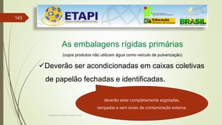 Engenheiro Zacarias Linhares Junior
143
As embalagens rígidas primárias
(cujos produtos não utilizam água como veículo de pulverização)
Deverão ser acondicionadas em caixas coletivas
de papelão fechadas e identificadas.
deverão estar completamente esgotadas,
tampadas e sem sinais de contaminação externa.
 
