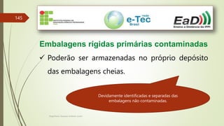 Engenheiro Zacarias Linhares Junior
145
Embalagens rígidas primárias contaminadas
 Poderão ser armazenadas no próprio depósito
das embalagens cheias.
Devidamente identificadas e separadas das
embalagens não contaminadas.
 