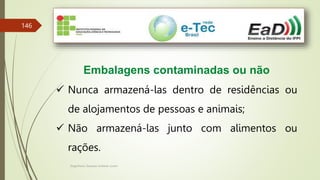 Engenheiro Zacarias Linhares Junior
146
Embalagens contaminadas ou não
 Nunca armazená-las dentro de residências ou
de alojamentos de pessoas e animais;
 Não armazená-las junto com alimentos ou
rações.
 