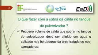 Engenheiro Zacarias Linhares Junior
150
O que fazer com a sobra da calda no tanque
do pulverizador ?
 Pequeno volume de calda que sobrar no tanque
do pulverizador deve ser diluído em água e
aplicado nas bordaduras da área tratada ou nos
carreadores;
 