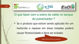 Engenheiro Zacarias Linhares Junior
151
O que fazer com a sobra da calda no tanque
do pulverizador ?
 Se o produto que estiver sendo aplicado for um
herbicida o repasse em áreas tratadas poderá
causar fitotoxicidade e deve ser evitado;
Ação tóxica sobre as plantas.
 