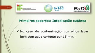 Engenheiro Zacarias Linhares Junior
158
Primeiros socorros: Intoxicação cutânea
 No caso de contaminação nos olhos lavar
bem com água corrente por 15 min.
 