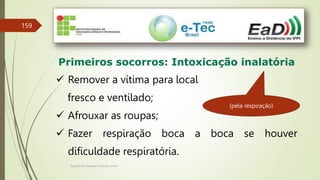 Engenheiro Zacarias Linhares Junior
159
Primeiros socorros: Intoxicação inalatória
 Remover a vítima para local
fresco e ventilado;
 Afrouxar as roupas;
 Fazer respiração boca a boca se houver
dificuldade respiratória.
(pela respiração)
 