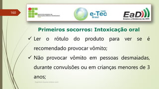 Engenheiro Zacarias Linhares Junior
160
Primeiros socorros: Intoxicação oral
 Ler o rótulo do produto para ver se é
recomendado provocar vômito;
 Não provocar vômito em pessoas desmaiadas,
durante convulsões ou em crianças menores de 3
anos;
 