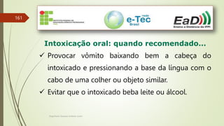 Engenheiro Zacarias Linhares Junior
161
Intoxicação oral: quando recomendado...
 Provocar vômito baixando bem a cabeça do
intoxicado e pressionando a base da língua com o
cabo de uma colher ou objeto similar.
 Evitar que o intoxicado beba leite ou álcool.
 