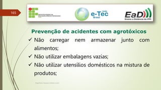Engenheiro Zacarias Linhares Junior
165
Prevenção de acidentes com agrotóxicos
 Não carregar nem armazenar junto com
alimentos;
 Não utilizar embalagens vazias;
 Não utilizar utensílios domésticos na mistura de
produtos;
 