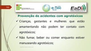 Engenheiro Zacarias Linhares Junior
166
Prevenção de acidentes com agrotóxicos
 Crianças, gestantes e mulheres que estão
amamentando não podem ter contato com
agrotóxicos;
 Não fumar, beber ou comer enquanto estiver
manuseando agrotóxicos;
 