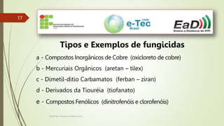 Engenheiro Zacarias Linhares Junior
17
17
Tipos e Exemplos de fungicidas
a - Compostos Inorgânicos de Cobre (oxicloreto de cobre)
b - Mercuriais Orgânicos (aretan – tilex)
c - Dimetil-ditio Carbamatos (ferban – ziran)
d - Derivados da Tiouréia (tiofanato)
e - Compostos Fenólicos (dinitrofenóis e clorofenóis)
 