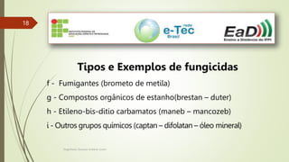 Engenheiro Zacarias Linhares Junior
18
18
Tipos e Exemplos de fungicidas
f - Fumigantes (brometo de metila)
g - Compostos orgânicos de estanho(brestan – duter)
h - Etileno-bis-ditio carbamatos (maneb – mancozeb)
i - Outros grupos químicos (captan – difolatan – óleo mineral)
 