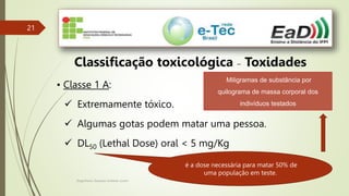 Engenheiro Zacarias Linhares Junior
21
21
Classificação toxicológica – Toxidades
• Classe 1 A:
 Extremamente tóxico.
 Algumas gotas podem matar uma pessoa.
 DL50 (Lethal Dose) oral < 5 mg/Kg
é a dose necessária para matar 50% de
uma população em teste.
Miligramas de substância por
quilograma de massa corporal dos
indivíduos testados
 