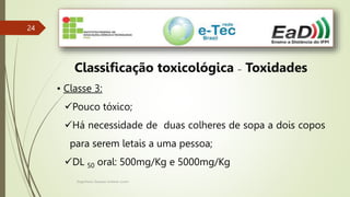 Engenheiro Zacarias Linhares Junior
24
24
Classificação toxicológica – Toxidades
• Classe 3:
Pouco tóxico;
Há necessidade de duas colheres de sopa a dois copos
para serem letais a uma pessoa;
DL 50 oral: 500mg/Kg e 5000mg/Kg
 