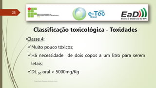 Engenheiro Zacarias Linhares Junior
25
25
Classificação toxicológica – Toxidades
•Classe 4:
Muito pouco tóxicos;
Há necessidade de dois copos a um litro para serem
letais;
DL 50 oral > 5000mg/Kg
 
