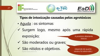 Engenheiro Zacarias Linhares Junior
27
Tipos de intoxicação causadas pelos agrotóxicos
• Aguda : os sintomas
 Surgem logo, mesmo após uma rápida
exposição;
 São moderados ou graves;
 São nítidos e objetivos. (depende de quanto
veneno foi absorvido.)
A produtos altamente
tóxicos
 