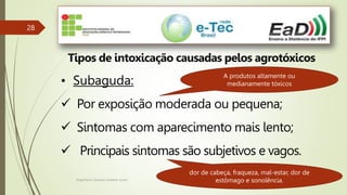 Engenheiro Zacarias Linhares Junior
28
Tipos de intoxicação causadas pelos agrotóxicos
• Subaguda:
 Por exposição moderada ou pequena;
 Sintomas com aparecimento mais lento;
 Principais sintomas são subjetivos e vagos.
A produtos altamente ou
medianamente tóxicos
dor de cabeça, fraqueza, mal-estar, dor de
estômago e sonolência.
 