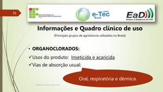 Engenheiro Zacarias Linhares Junior
35
Informações e Quadro clínico de uso
(Principais grupos de agrotóxicos utilizados no Brasil)
• ORGANOCLORADOS:
Usos do produto: Inseticida e acaricida
Vias de absorção usual:
Oral, respiratória e dérmica.
 