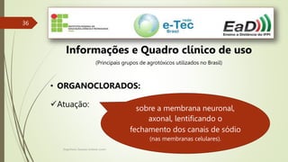 Engenheiro Zacarias Linhares Junior
36
Informações e Quadro clínico de uso
(Principais grupos de agrotóxicos utilizados no Brasil)
• ORGANOCLORADOS:
Atuação: sobre a membrana neuronal,
axonal, lentificando o
fechamento dos canais de sódio
(nas membranas celulares).
 