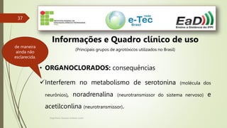 Engenheiro Zacarias Linhares Junior
37
Informações e Quadro clínico de uso
(Principais grupos de agrotóxicos utilizados no Brasil)
• ORGANOCLORADOS: consequências
Interferem no metabolismo de serotonina (molécula dos
neurônios), noradrenalina (neurotransmissor do sistema nervoso) e
acetilconlina (neurotransmissor).
de maneira
ainda não
esclarecida.
 