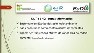 Engenheiro Zacarias Linhares Junior
40
DDT e BHC: outras informações
 Encontram-se distribuídos pelo meio ambiente;
 São encontrados como contaminantes de alimentos;
 Podem ser transferidos através de vários elos da cadeia
alimentar (magnificação alimentar).
 