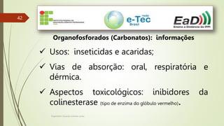 Engenheiro Zacarias Linhares Junior
42
Organofosforados (Carbonatos): informações
 Usos: inseticidas e acaridas;
 Vias de absorção: oral, respiratória e
dérmica.
 Aspectos toxicológicos: inibidores da
colinesterase (tipo de enzima do glóbulo vermelho).
 