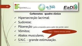 Engenheiro Zacarias Linhares Junior
43
Carbonatos: quadro clínico
 Hipersecreção lacrimal;
 Sudorese;
 Piloereção (pelos arrepiados para a pele não perder calor)
 Vômitos;
 Abalos musculares,
 S.N.C. - grande estimulação.
S.N.C = Sistema nervoso central
 