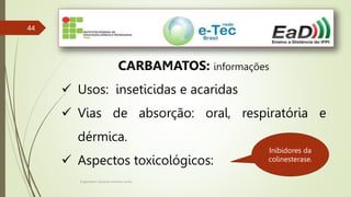 Engenheiro Zacarias Linhares Junior
44
CARBAMATOS: informações
 Usos: inseticidas e acaridas
 Vias de absorção: oral, respiratória e
dérmica.
 Aspectos toxicológicos:
Inibidores da
colinesterase.
 