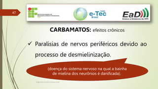 Engenheiro Zacarias Linhares Junior
47
CARBAMATOS: efeitos crônicos
 Paralisias de nervos periféricos devido ao
processo de desmielinização.
(doença do sistema nervoso na qual a bainha
de mielina dos neurônios é danificada).
 