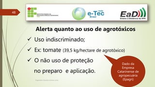 Engenheiro Zacarias Linhares Junior
48
Alerta quanto ao uso de agrotóxicos
 Uso indiscriminado;
 Ex: tomate (39,5 kg/hectare de agrotóxico)
 O não uso de proteção
no preparo e aplicação.
Dado da
Empresa
Catarinense de
agropecuária
(Epagri)
 