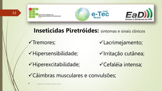 Engenheiro Zacarias Linhares Junior
53
Inseticidas Piretróides: sintomas e sinais clínicos
Tremores;
Hipersensibilidade;
Hiperexcitabilidade;
Câimbras musculares e convulsões;
•
Lacrimejamento;
Irritação cutânea;
Cefaléia intensa;
 