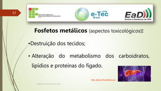 Engenheiro Zacarias Linhares Junior
57
Fosfetos metálicos (aspectos toxicológicos):
•Destruição dos tecidos;
• Alteração do metabolismo dos carboidratos,
lipídios e proteínas do fígado.
Arte: alpha-1foundation.org
 
