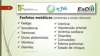 Engenheiro Zacarias Linhares Junior
58
Fosfetos metálicos (sintomas e sinais clínicos):
 Fadiga;
 Sonolência;
 Tremores;
 Dores abdominais;
 Vômitos;
 Diarréia;
 Icterícia;
 Hipotensão arterial;
 Arritmia cardíaca;
 Dispnéia;
 Convulsões;
 Edema pulmonar;
 Estado de choque.
 