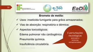 Engenheiro Zacarias Linhares Junior
59
Brometo de metila:
 Usos: inseticida fumigante para grãos armazenados;
 Vias de absorção: respiratória e dérmica;
 Aspectos toxicológicos:
Edema pulmonar não cardiogênico.
Pneumonite química.
Insuficiência circulatória.
E perturbações
neurológicas
(psicoses e
sintomas
extrapiramidais).
 