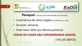 Engenheiro Zacarias Linhares Junior
62
Paraquat (evolução das enfermidades decorrentes):
 Insuficiência de vários órgãos (simultâneos ou não);
 Duração: semanas;
 Pode haver óbito por fibrose pulmonar;
TODOS OS CASOS SÃO CONSIDERADOS GRAVES.
(75% DE ÓBITOS)
 