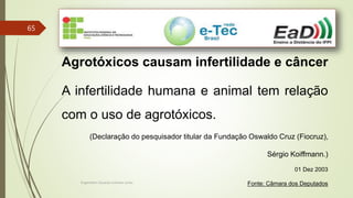 Engenheiro Zacarias Linhares Junior
65
Agrotóxicos causam infertilidade e câncer
A infertilidade humana e animal tem relação
com o uso de agrotóxicos.
(Declaração do pesquisador titular da Fundação Oswaldo Cruz (Fiocruz),
Sérgio Koiffmann.)
01 Dez 2003
Fonte: Câmara dos Deputados
 