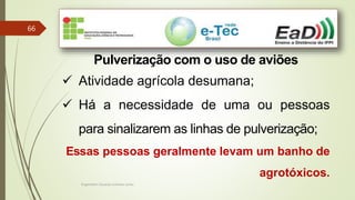 Engenheiro Zacarias Linhares Junior
66
Pulverização com o uso de aviões
 Atividade agrícola desumana;
 Há a necessidade de uma ou pessoas
para sinalizarem as linhas de pulverização;
Essas pessoas geralmente levam um banho de
agrotóxicos.
 