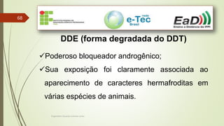 Engenheiro Zacarias Linhares Junior
68
DDE (forma degradada do DDT)
Poderoso bloqueador androgênico;
Sua exposição foi claramente associada ao
aparecimento de caracteres hermafroditas em
várias espécies de animais.
 