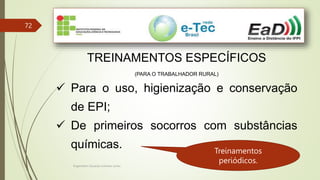Engenheiro Zacarias Linhares Junior
72
TREINAMENTOS ESPECÍFICOS
(PARA O TRABALHADOR RURAL)
 Para o uso, higienização e conservação
de EPI;
 De primeiros socorros com substâncias
químicas. Treinamentos
periódicos.
 