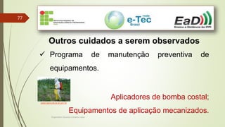 Engenheiro Zacarias Linhares Junior
77
Outros cuidados a serem observados
 Programa de manutenção preventiva de
equipamentos.
Aplicadores de bomba costal;
Equipamentos de aplicação mecanizados.
www.agricultura.al.gov.br
 