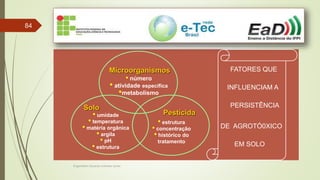 Engenheiro Zacarias Linhares Junior
84
FATORES QUE
INFLUENCIAM A
PERSISTÊNCIA
DE AGROTÓ0XICO
EM SOLO
Microorganismos
• número
• atividade específica
•metabolismo
Pesticida
• estrutura
• concentração
• histórico do
tratamento
Solo
• umidade
• temperatura
• matéria orgânica
• argila
• pH
• estrutura
 