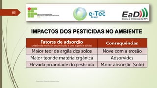 Engenheiro Zacarias Linhares Junior
85
IMPACTOS DOS PESTICIDAS NO AMBIENTE
Fatores de adsorção
(adesão de moléculas de um fluido a uma superfície sólida)
Consequências
Maior teor de argila dos solos Move com a erosão
Maior teor de matéria orgânica Adsorvidos
Elevada polaridade do pesticida Maior absorção (solo)
 