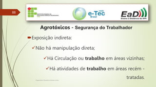 88
Agrotóxicos - Segurança do Trabalhador
Exposição indireta:
Não há manipulação direta;
Há Circulação ou trabalho em áreas vizinhas;
Há atividades de trabalho em áreas recém -
tratadas.
Engenheiro Zacarias Linhares Junior
 