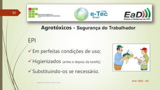 92
Engenheiro Zacarias Linhares Junior
Agrotóxicos - Segurança do Trabalhador
Arte: CREA - GO
EPI
Em perfeitas condições de uso;
Higienizados (antes e depois da tarefa);
Substituindo-os se necessário.
 