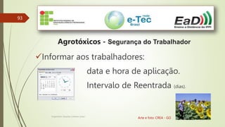 93
Engenheiro Zacarias Linhares Junior
Agrotóxicos - Segurança do Trabalhador
Arte e foto: CREA - GO
Informar aos trabalhadores:
data e hora de aplicação.
Intervalo de Reentrada (dias).
 