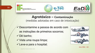 Engenheiro Zacarias Linhares Junior
99
Arte CREA - GO
Agrotóxico – Contaminação
(medidas adotadas em caso de intoxicação)
 Descontamine a pessoa de acordo com
as instruções de primeiros socorros;
 Dê banho;
 Vista uma roupa limpa;
 Leve-a para o hospital;
 