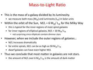 Mass-to-Light Ratio
• This is the mass of a galaxy divided by its luminosity.
• we measure both mass [M] and luminosity [L] in Solar units
• Within the orbit of the Sun, M/L = 6 M/ L for the Milky Way
• this is typical for the inner regions of most spiral galaxies
• for inner regions of elliptical galaxies, M/L = 10 M/ L
• not surprising since ellipticals contain dimmer stars
• However, when we include the outer regions of galaxies…
• M/L increases dramatically
• for entire spirals, M/L can be as high as 50 M/ L
• dwarf galaxies can have even higher M/L
• Thus we conclude that most matter in galaxies are not stars.
• the amount of M/L over 6 M/ L is the amount of dark matter
 