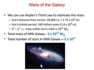 Mass of the Galaxy
• We can use Kepler’s Third Law to estimate the mass
– Sun’s distance from center: 28,000 l.y. = 1.75 x 109
AU
– Sun’s orbital period: 240 million years (2.4 x 108
yr)
– P2
= a3
 mass within Sun’s orbit is 1011
M
• Total mass of MW Galaxy : 2 x 1012
M
• Total number of stars in MW Galaxy  2 x 1011
 