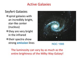 Active Galaxies
Seyfert Galaxies
spiral galaxies with
an incredibly bright,
star-like center
(nucleus)
they are very bright
in the infrared
their spectra show
strong emission lines NGC 1566
The luminosity can vary by as much as the
entire brightness of the Milky Way Galaxy!
 