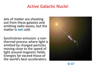 Active Galactic Nuclei
Jets of matter are shooting
out from these galaxies and
emitting radio waves, but the
matter is not cold.
Synchrotron emission: a non-
thermal process where light is
emitted by charged particles
moving close to the speed of
light around magnetic fields.
Energies far exceed those of
the world’s best accelerators.
M 87
 