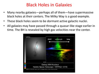 • Many nearby galaxies—perhaps all of them—have supermassive
black holes at their centers. The Milky Way is a good example.
• These black holes seem to be dormant active galactic nuclei.
• All galaxies may have passed through a quasar-like stage earlier in
time. The BH is revealed by high gas velocities near the center.
Black Holes in Galaxies
 