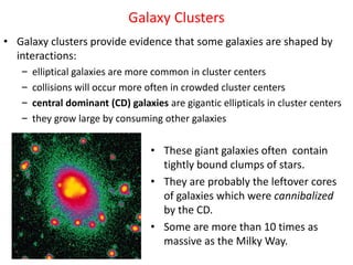 Galaxy Clusters
• Galaxy clusters provide evidence that some galaxies are shaped by
interactions:
– elliptical galaxies are more common in cluster centers
– collisions will occur more often in crowded cluster centers
– central dominant (CD) galaxies are gigantic ellipticals in cluster centers
– they grow large by consuming other galaxies
• These giant galaxies often contain
tightly bound clumps of stars.
• They are probably the leftover cores
of galaxies which were cannibalized
by the CD.
• Some are more than 10 times as
massive as the Milky Way.
 